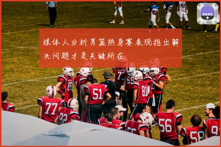 媒体人分析男篮热身赛表现指出解决问题才是关键所在