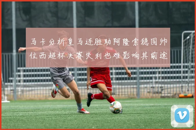 马卡分析皇马连胜助阿隆索稳固帅位西超杯决赛失利也难影响其前途