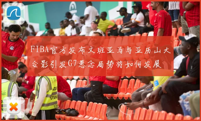 FIBA官方发布文班亚马与亚历山大合影引发G7悬念局势将如何发展