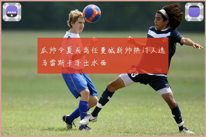 瓜帅今夏或离任曼城新帅热门人选马雷斯卡浮出水面