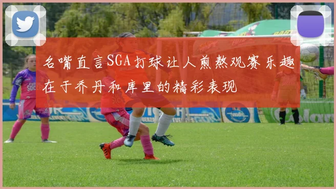 名嘴直言SGA打球让人煎熬观赛乐趣在于乔丹和库里的精彩表现